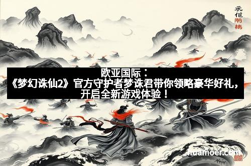 欧亚国际：《梦幻诛仙2》官方守护者梦诛君带你领略豪华好礼，开启全新游戏体验！